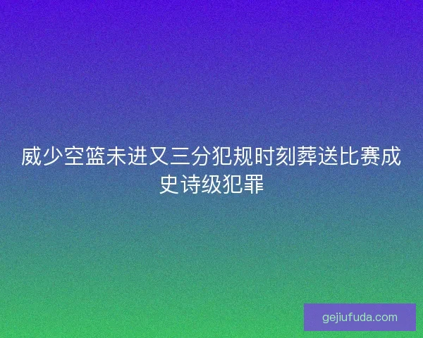 威少空篮未进又三分犯规时刻葬送比赛成史诗级犯罪